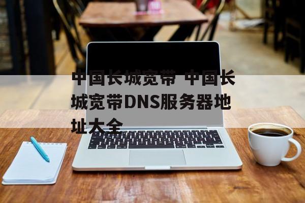中国长城宽带 中国长城宽带DNS服务器地址大全